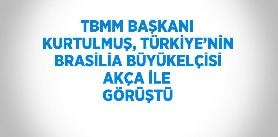 TBMM BAŞKANI KURTULMUŞ, TÜRKİYE’NİN BRASİLİA BÜYÜKELÇİSİ AKÇA İLE GÖRÜŞTÜ