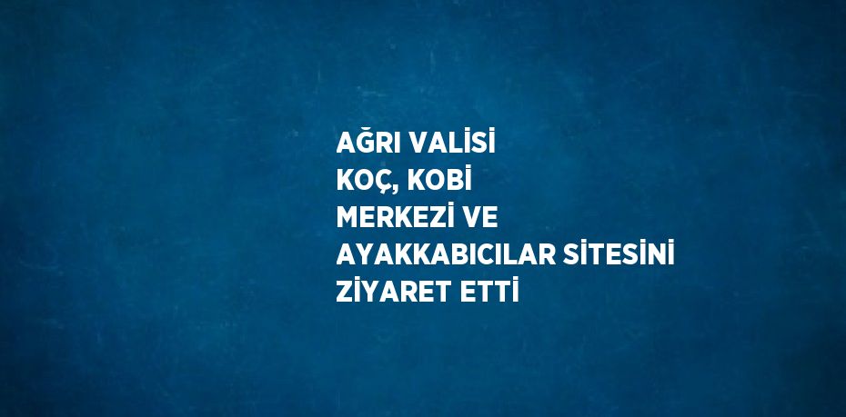 AĞRI VALİSİ KOÇ, KOBİ MERKEZİ VE AYAKKABICILAR SİTESİNİ ZİYARET ETTİ