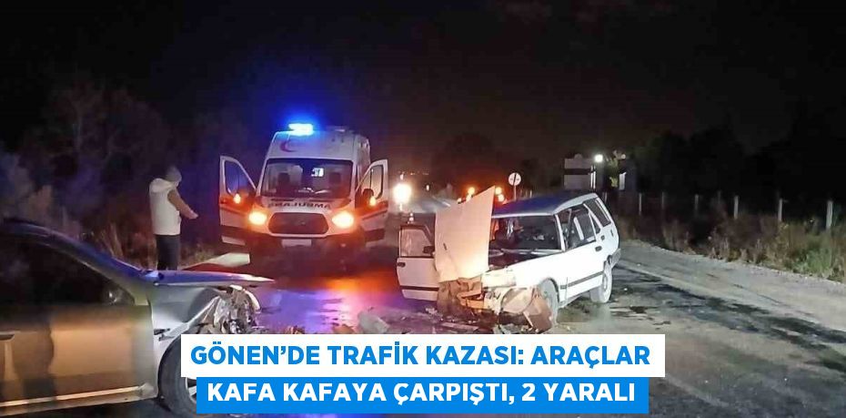 GÖNEN’DE TRAFİK KAZASI: ARAÇLAR KAFA KAFAYA ÇARPIŞTI, 2 YARALI