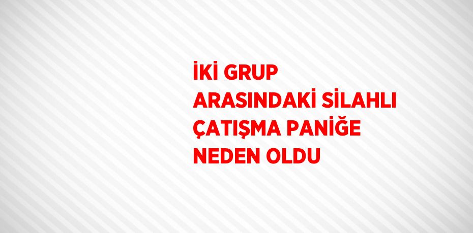 İKİ GRUP ARASINDAKİ SİLAHLI ÇATIŞMA PANİĞE NEDEN OLDU