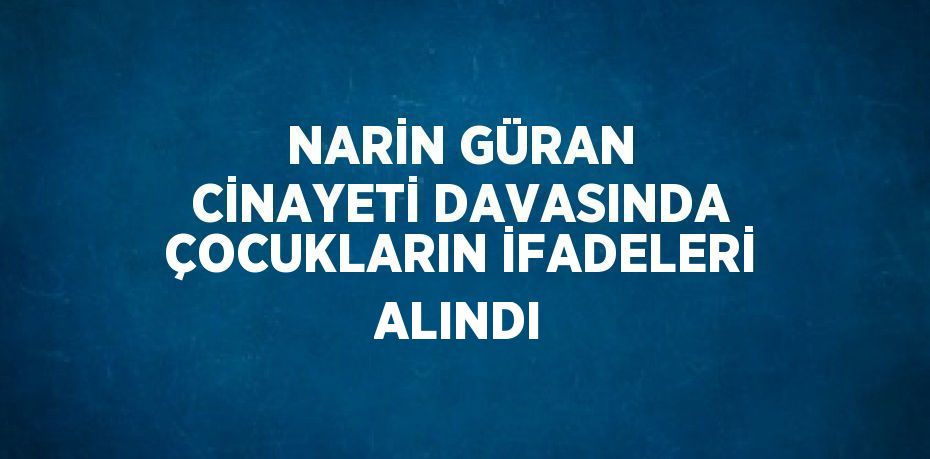 NARİN GÜRAN CİNAYETİ DAVASINDA ÇOCUKLARIN İFADELERİ ALINDI