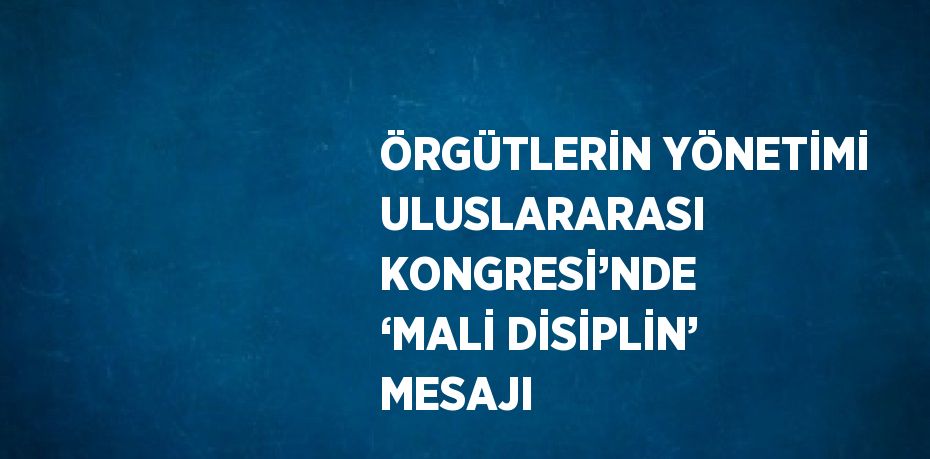 ÖRGÜTLERİN YÖNETİMİ ULUSLARARASI KONGRESİ’NDE ‘MALİ DİSİPLİN’ MESAJI