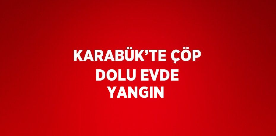 KARABÜK’TE ÇÖP DOLU EVDE YANGIN