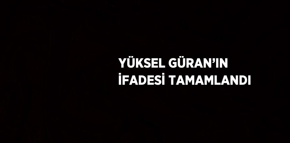 YÜKSEL GÜRAN’IN İFADESİ TAMAMLANDI