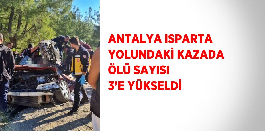 ANTALYA ISPARTA YOLUNDAKİ KAZADA ÖLÜ SAYISI 3’E YÜKSELDİ