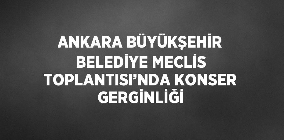 ANKARA BÜYÜKŞEHİR BELEDİYE MECLİS TOPLANTISI’NDA KONSER GERGİNLİĞİ