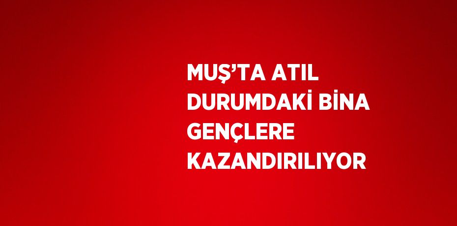 MUŞ’TA ATIL DURUMDAKİ BİNA GENÇLERE KAZANDIRILIYOR