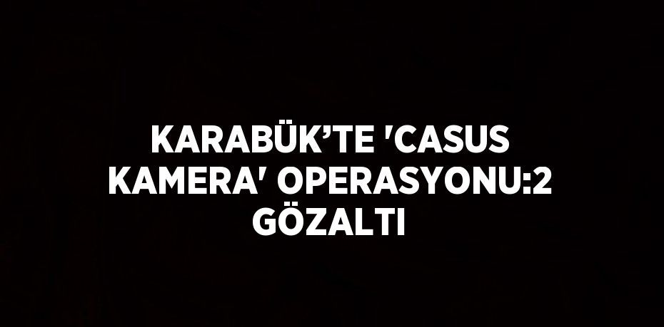 KARABÜK’TE 'CASUS KAMERA' OPERASYONU:2 GÖZALTI