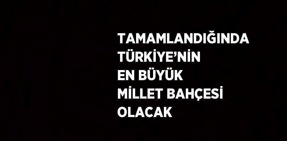 TAMAMLANDIĞINDA TÜRKİYE’NİN EN BÜYÜK MİLLET BAHÇESİ OLACAK