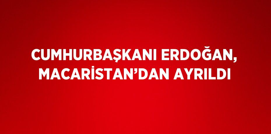 CUMHURBAŞKANI ERDOĞAN, MACARİSTAN’DAN AYRILDI