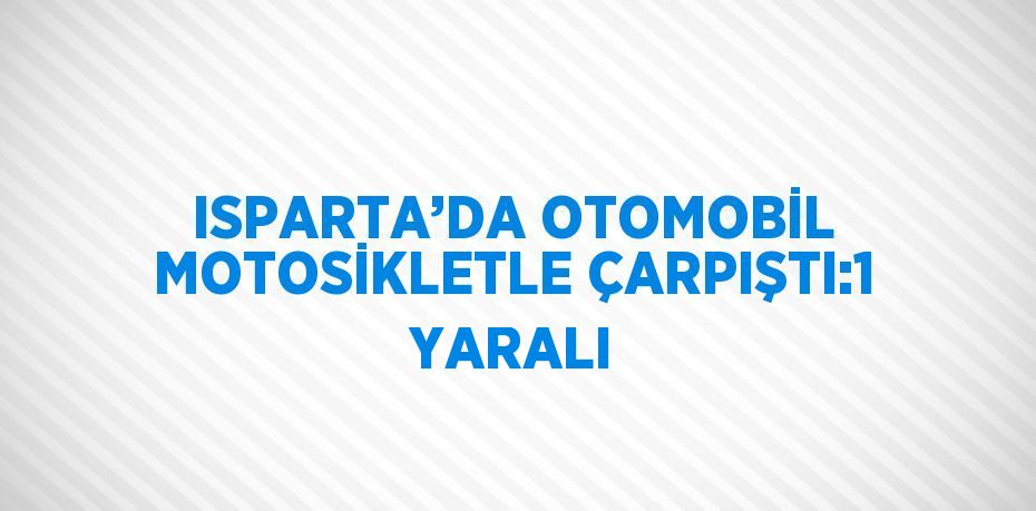 ISPARTA’DA OTOMOBİL MOTOSİKLETLE ÇARPIŞTI:1 YARALI