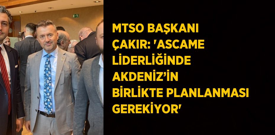 MTSO BAŞKANI ÇAKIR: 'ASCAME LİDERLİĞİNDE AKDENİZ’İN BİRLİKTE PLANLANMASI GEREKİYOR'