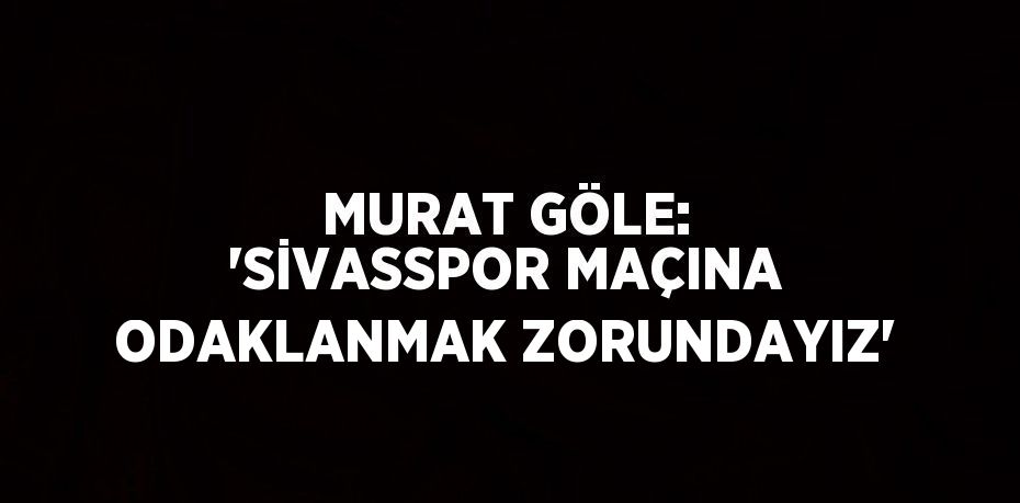 MURAT GÖLE: 'SİVASSPOR MAÇINA ODAKLANMAK ZORUNDAYIZ'