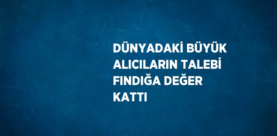 DÜNYADAKİ BÜYÜK ALICILARIN TALEBİ FINDIĞA DEĞER KATTI