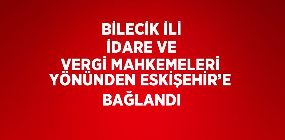 BİLECİK İLİ İDARE VE VERGİ MAHKEMELERİ YÖNÜNDEN ESKİŞEHİR’E BAĞLANDI