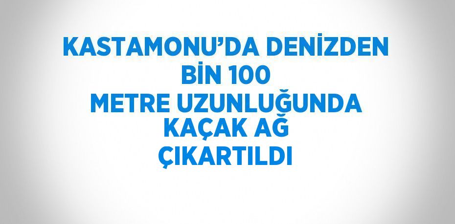 KASTAMONU’DA DENİZDEN BİN 100 METRE UZUNLUĞUNDA KAÇAK AĞ ÇIKARTILDI