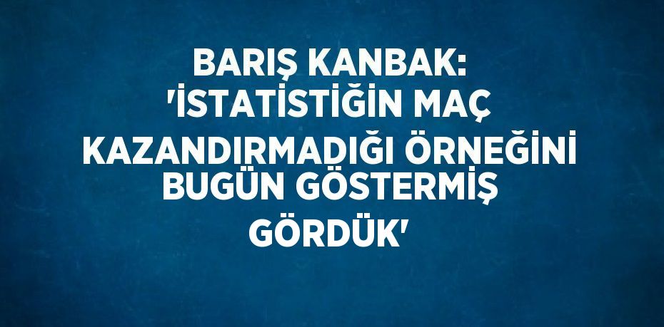 BARIŞ KANBAK: 'İSTATİSTİĞİN MAÇ KAZANDIRMADIĞI ÖRNEĞİNİ BUGÜN GÖSTERMİŞ GÖRDÜK'