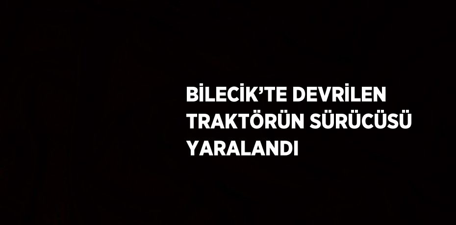 BİLECİK’TE DEVRİLEN TRAKTÖRÜN SÜRÜCÜSÜ YARALANDI