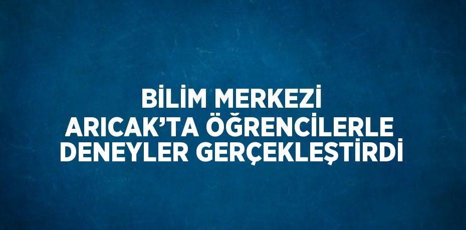 BİLİM MERKEZİ ARICAK’TA ÖĞRENCİLERLE DENEYLER GERÇEKLEŞTİRDİ