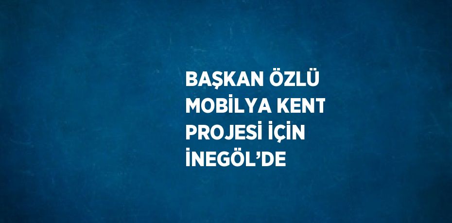 BAŞKAN ÖZLÜ MOBİLYA KENT PROJESİ İÇİN İNEGÖL’DE