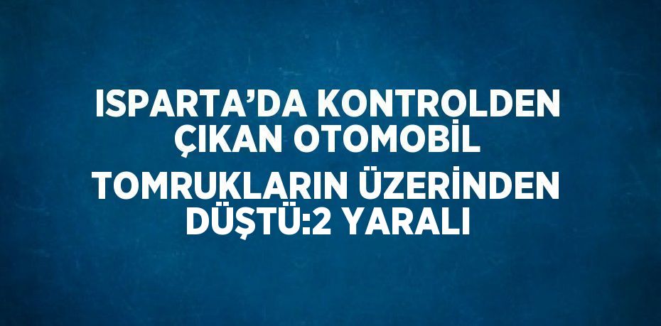 ISPARTA’DA KONTROLDEN ÇIKAN OTOMOBİL TOMRUKLARIN ÜZERİNDEN DÜŞTÜ:2 YARALI