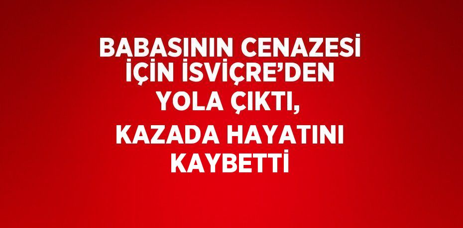 BABASININ CENAZESİ İÇİN İSVİÇRE’DEN YOLA ÇIKTI, KAZADA HAYATINI KAYBETTİ