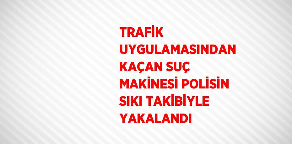 TRAFİK UYGULAMASINDAN KAÇAN SUÇ MAKİNESİ POLİSİN SIKI TAKİBİYLE YAKALANDI