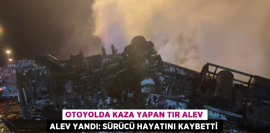 OTOYOLDA KAZA YAPAN TIR ALEV ALEV YANDI: SÜRÜCÜ HAYATINI KAYBETTİ