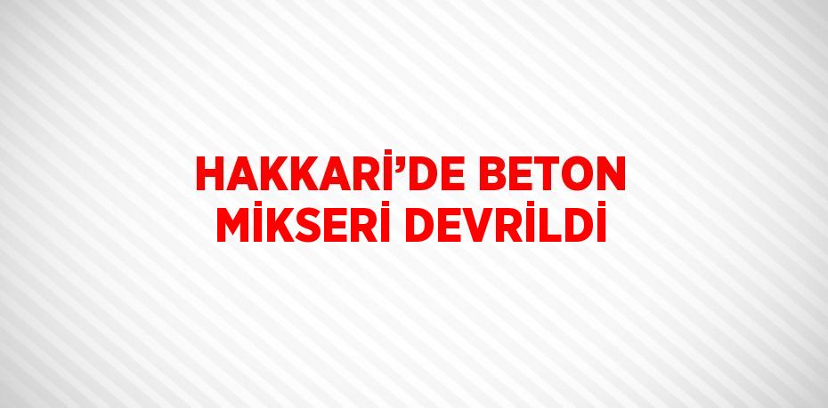 HAKKARİ’DE BETON MİKSERİ DEVRİLDİ