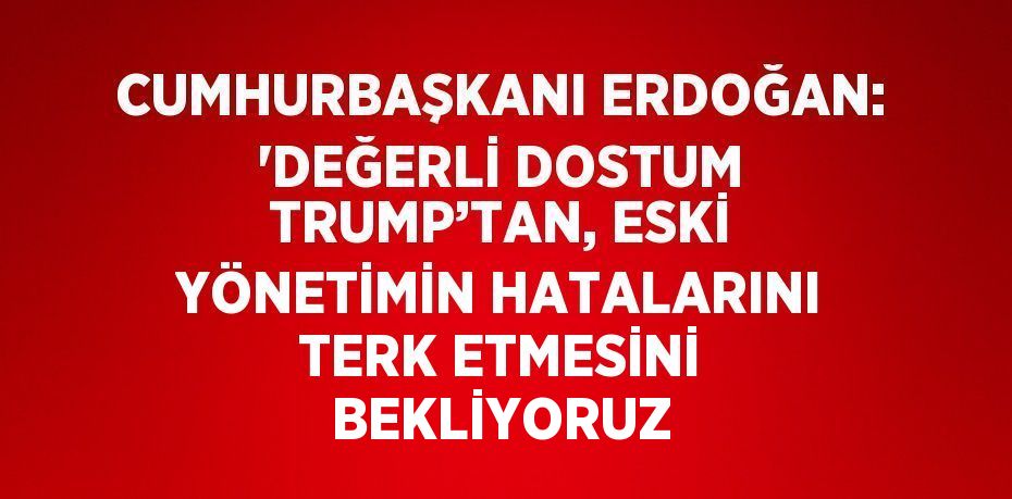 CUMHURBAŞKANI ERDOĞAN: 'DEĞERLİ DOSTUM TRUMP’TAN, ESKİ YÖNETİMİN HATALARINI TERK ETMESİNİ BEKLİYORUZ