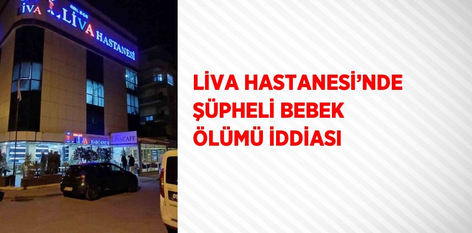 LİVA HASTANESİ’NDE ŞÜPHELİ BEBEK ÖLÜMÜ İDDİASI