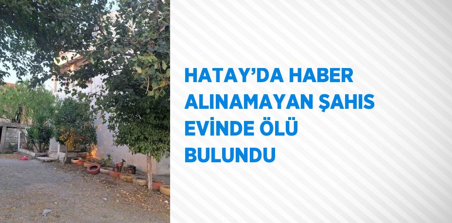 HATAY’DA HABER ALINAMAYAN ŞAHIS EVİNDE ÖLÜ BULUNDU