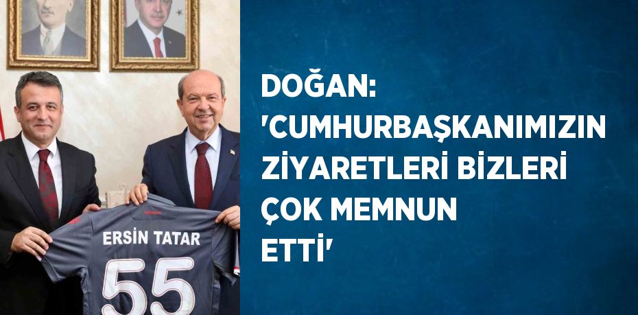 DOĞAN: 'CUMHURBAŞKANIMIZIN ZİYARETLERİ BİZLERİ ÇOK MEMNUN ETTİ'