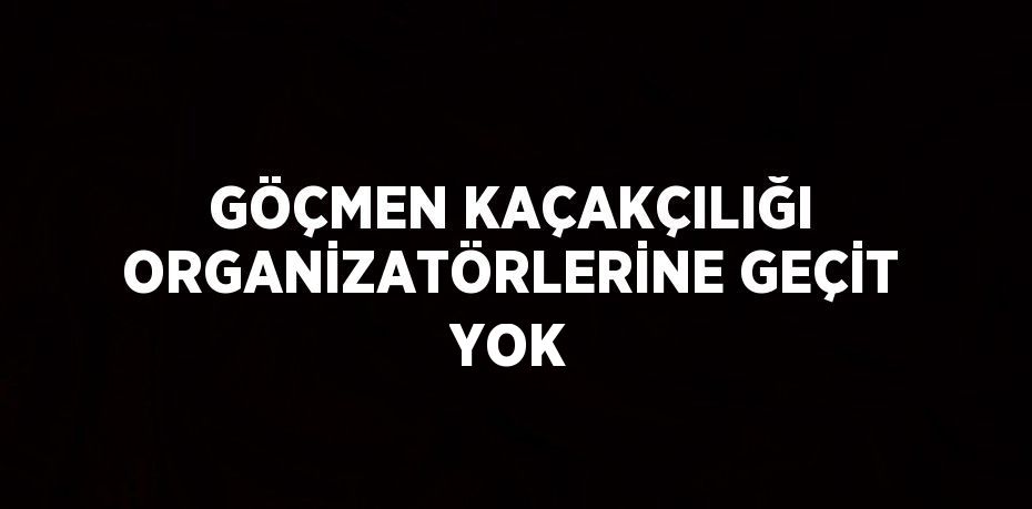 GÖÇMEN KAÇAKÇILIĞI ORGANİZATÖRLERİNE GEÇİT YOK