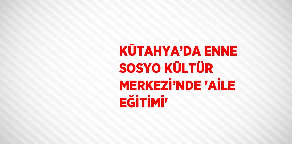 KÜTAHYA’DA ENNE SOSYO KÜLTÜR MERKEZİ’NDE 'AİLE EĞİTİMİ'