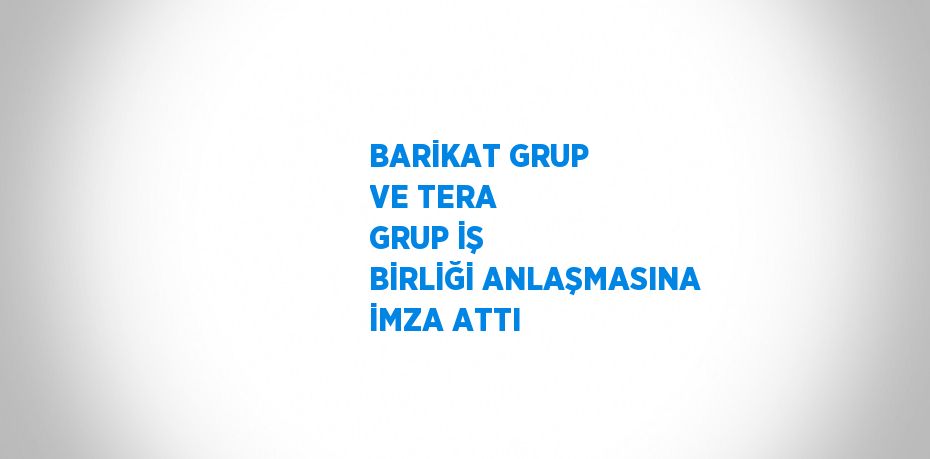 BARİKAT GRUP VE TERA GRUP İŞ BİRLİĞİ ANLAŞMASINA İMZA ATTI