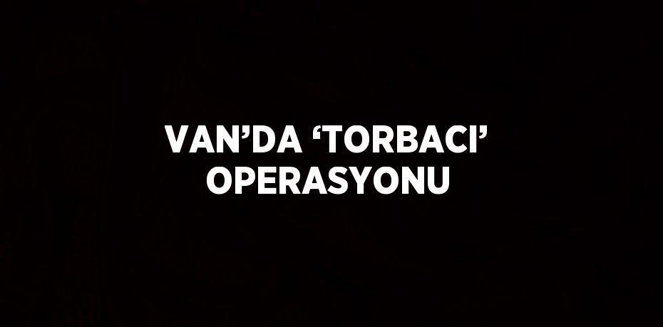 VAN’DA ‘TORBACI’ OPERASYONU