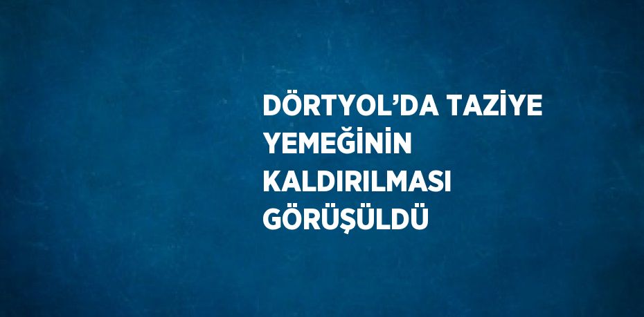 DÖRTYOL’DA TAZİYE YEMEĞİNİN KALDIRILMASI GÖRÜŞÜLDÜ