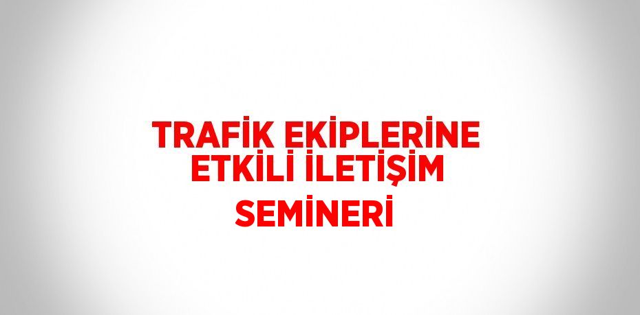 TRAFİK EKİPLERİNE ETKİLİ İLETİŞİM SEMİNERİ