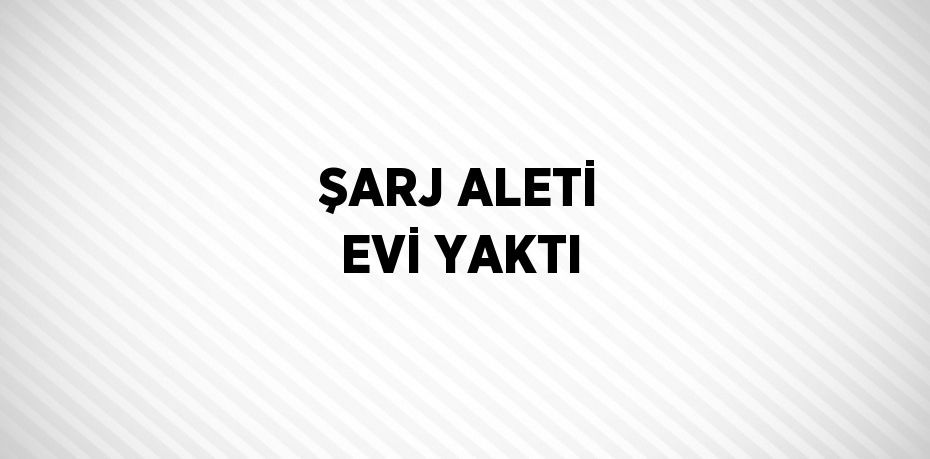 ŞARJ ALETİ EVİ YAKTI