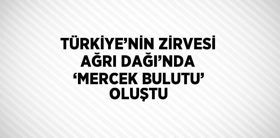 TÜRKİYE’NİN ZİRVESİ AĞRI DAĞI’NDA ‘MERCEK BULUTU’ OLUŞTU