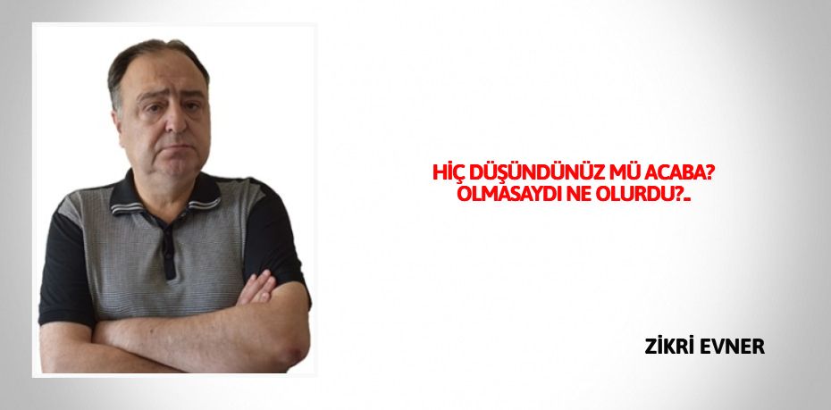 HİÇ DÜŞÜNDÜNÜZ MÜ ACABA?  OLMASAYDI NE OLURDU?..