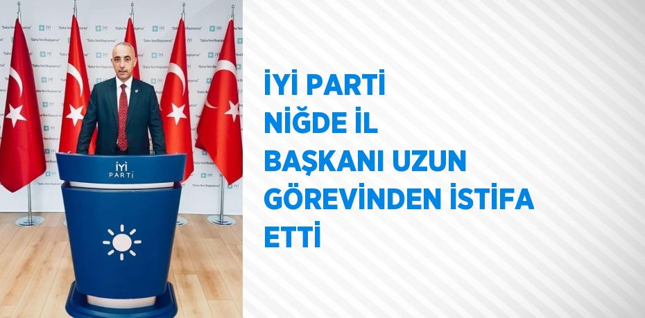 İYİ PARTİ NİĞDE İL BAŞKANI UZUN GÖREVİNDEN İSTİFA ETTİ