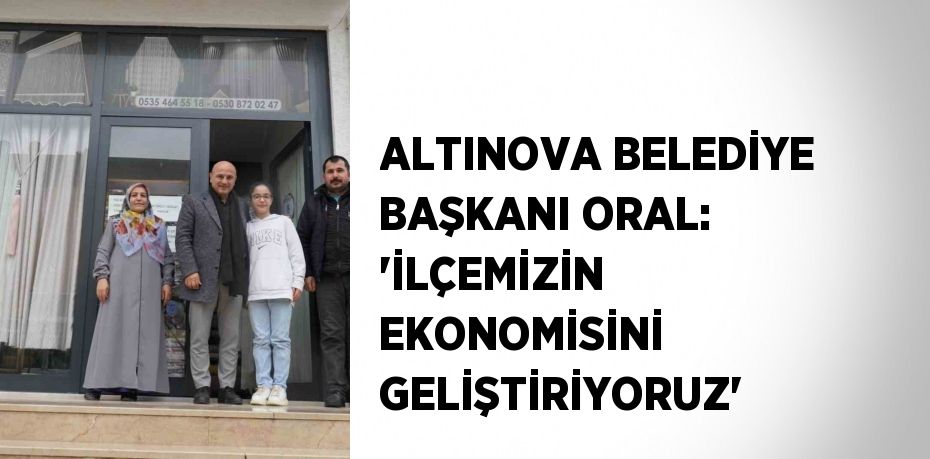 ALTINOVA BELEDİYE BAŞKANI ORAL: 'İLÇEMİZİN EKONOMİSİNİ GELİŞTİRİYORUZ'