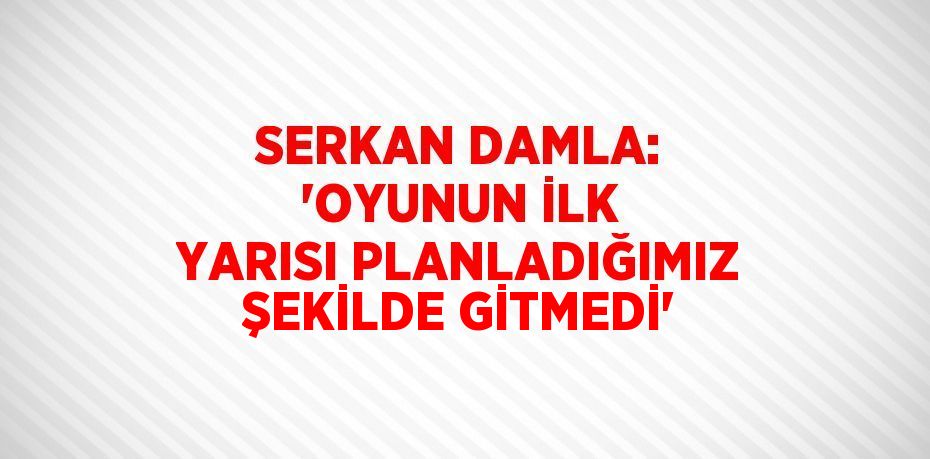 SERKAN DAMLA: 'OYUNUN İLK YARISI PLANLADIĞIMIZ ŞEKİLDE GİTMEDİ'