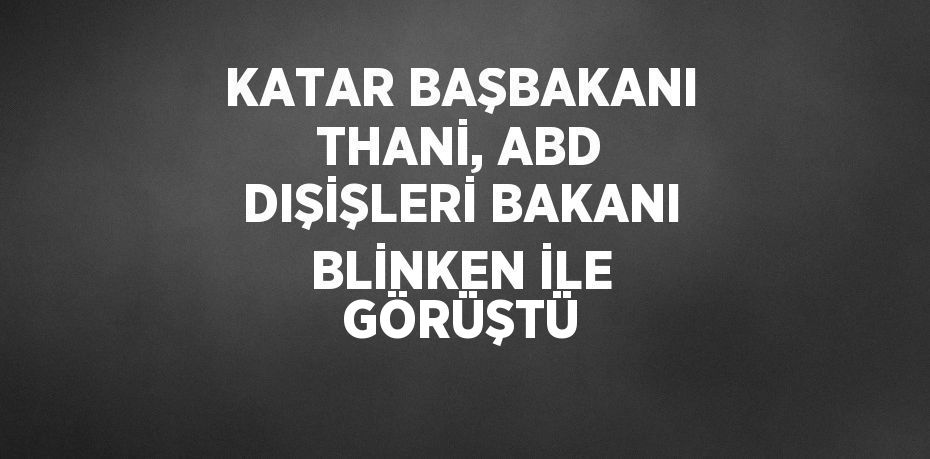 KATAR BAŞBAKANI THANİ, ABD DIŞİŞLERİ BAKANI BLİNKEN İLE GÖRÜŞTÜ