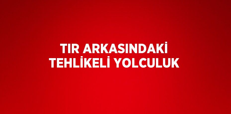 TIR ARKASINDAKİ TEHLİKELİ YOLCULUK