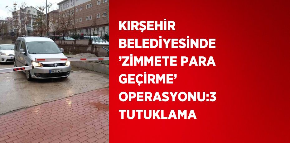 KIRŞEHİR BELEDİYESİNDE ’ZİMMETE PARA GEÇİRME’ OPERASYONU:3 TUTUKLAMA