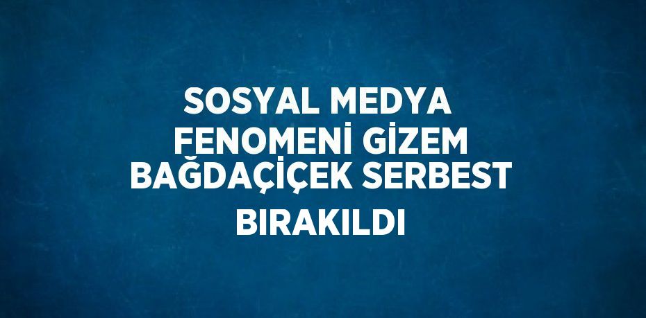 SOSYAL MEDYA FENOMENİ GİZEM BAĞDAÇİÇEK SERBEST BIRAKILDI