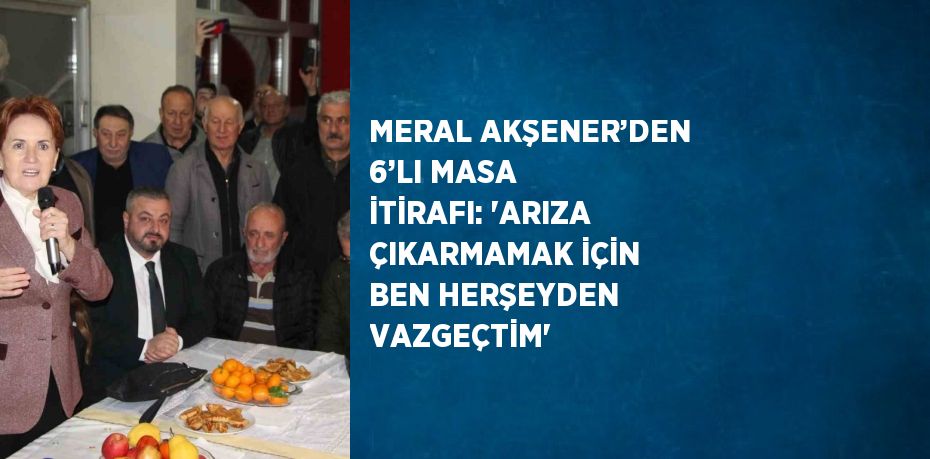 MERAL AKŞENER’DEN 6’LI MASA İTİRAFI: 'ARIZA ÇIKARMAMAK İÇİN BEN HERŞEYDEN VAZGEÇTİM'